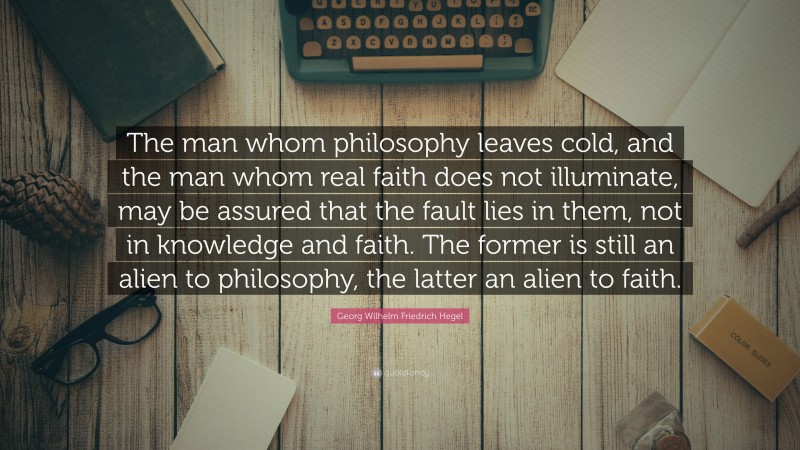 Georg Wilhelm Friedrich Hegel Quote: “The man whom philosophy leaves cold, and the man whom real faith does not illuminate, may be assured that the fault lies in them, not in knowledge and faith. The former is still an alien to philosophy, the latter an alien to faith.”