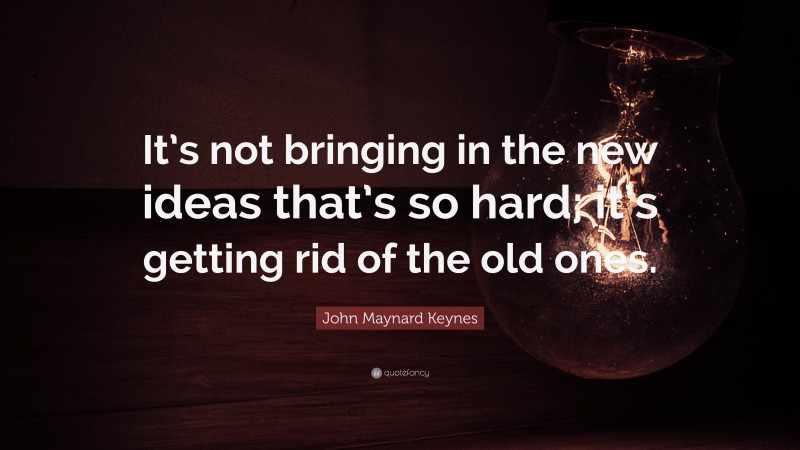 John Maynard Keynes Quote: “It’s not bringing in the new ideas that’s so hard; it’s getting rid of the old ones.”