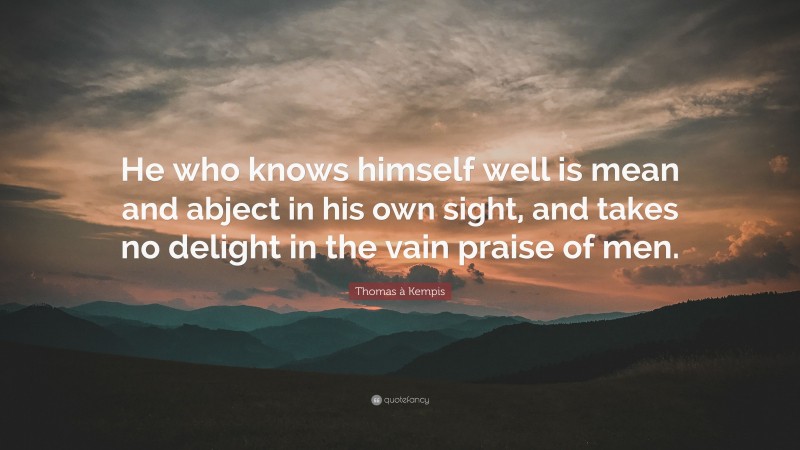 Thomas à Kempis Quote: “He who knows himself well is mean and abject in his own sight, and takes no delight in the vain praise of men.”