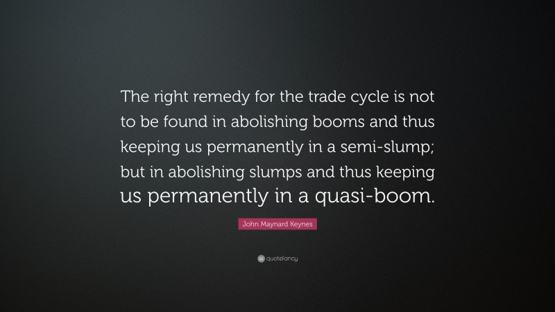 John Maynard Keynes Quote: “The right remedy for the trade cycle is not to be found in abolishing booms and thus keeping us permanently in a semi-slump; but in abolishing slumps and thus keeping us permanently in a quasi-boom.”