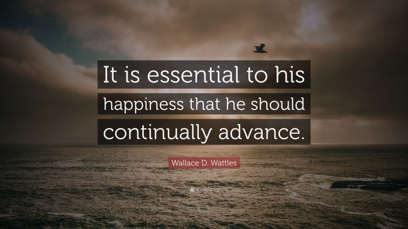 Wallace D. Wattles Quote: “It is essential to his happiness that he should continually advance.”