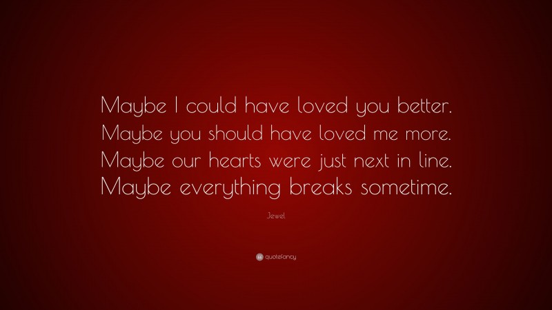 Jewel Quote: “Maybe I could have loved you better. Maybe you should have loved me more. Maybe our hearts were just next in line. Maybe everything breaks sometime.”