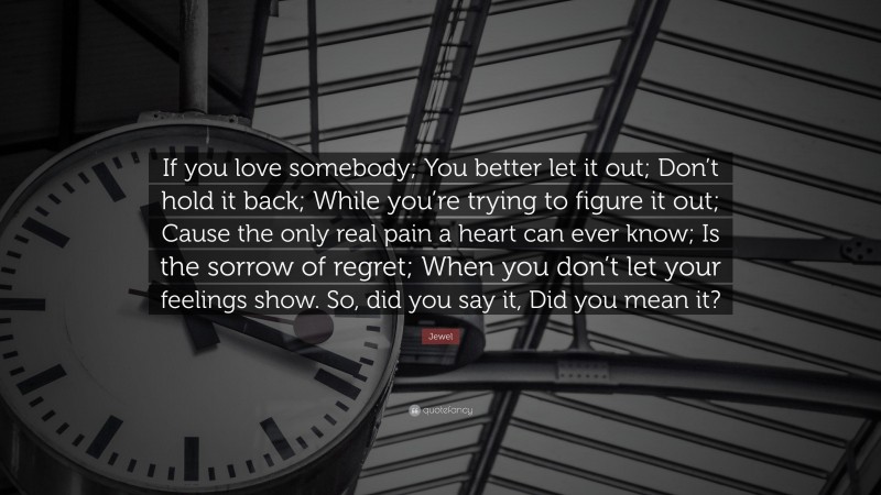 Jewel Quote: “If you love somebody; You better let it out; Don’t hold it back; While you’re trying to figure it out; Cause the only real pain a heart can ever know; Is the sorrow of regret; When you don’t let your feelings show. So, did you say it, Did you mean it?”