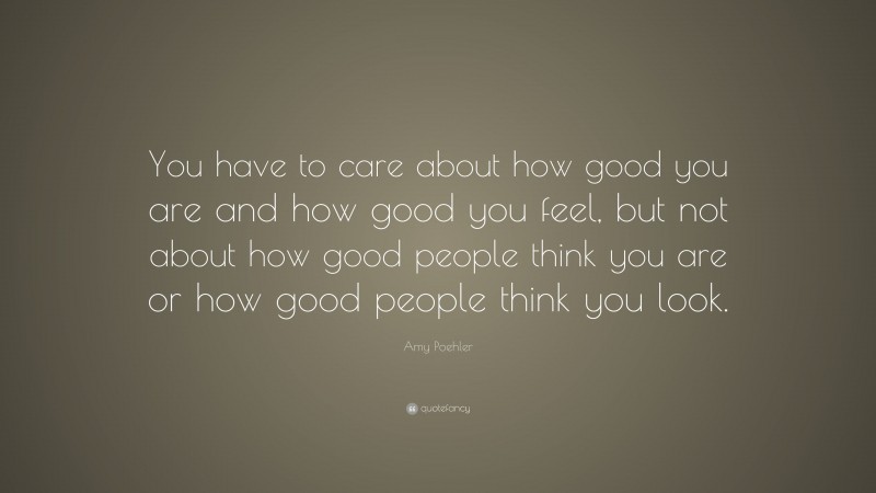Amy Poehler Quote: “You have to care about how good you are and how good you feel, but not about how good people think you are or how good people think you look.”