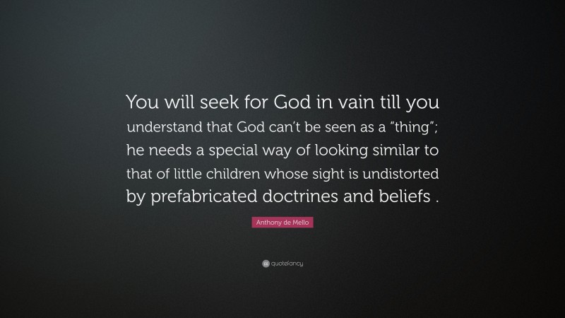 Anthony de Mello Quote: “You will seek for God in vain till you understand that God can’t be seen as a “thing”; he needs a special way of looking similar to that of little children whose sight is undistorted by prefabricated doctrines and beliefs .”
