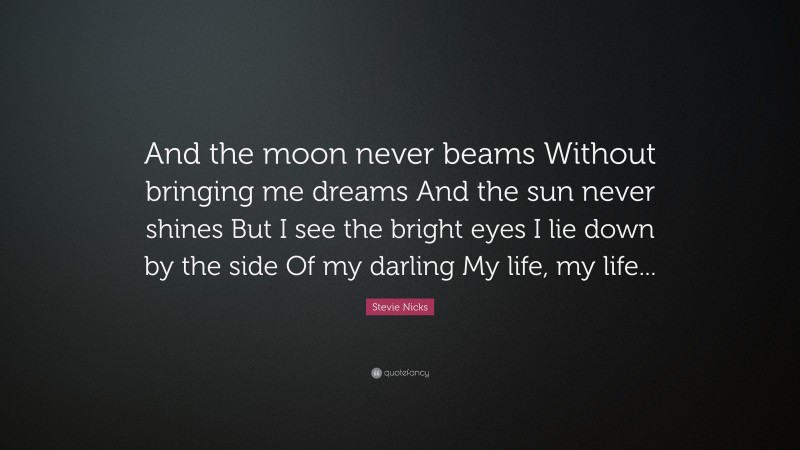 Stevie Nicks Quote: “And the moon never beams Without bringing me dreams And the sun never shines But I see the bright eyes I lie down by the side Of my darling My life, my life...”