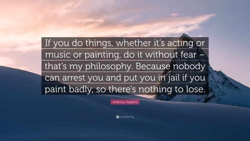 Anthony Hopkins Quote: “If you do things, whether it’s acting or music or painting, do it without fear – that’s my philosophy. Because nobody can arrest you and put you in jail if you paint badly, so there’s nothing to lose.”