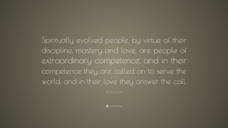 M. Scott Peck Quote: “Spiritually evolved people, by virtue of their discipline, mastery and love, are people of extraordinary competence, and in their competence they are called on to serve the world, and in their love they answer the call.”