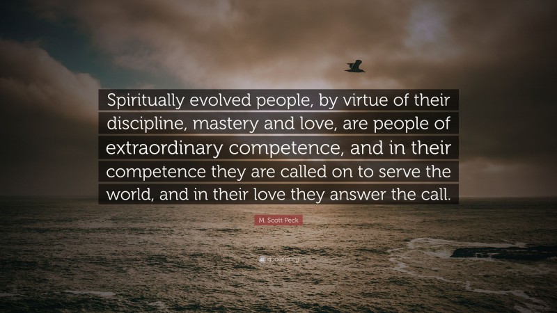 M. Scott Peck Quote: “Spiritually evolved people, by virtue of their discipline, mastery and love, are people of extraordinary competence, and in their competence they are called on to serve the world, and in their love they answer the call.”