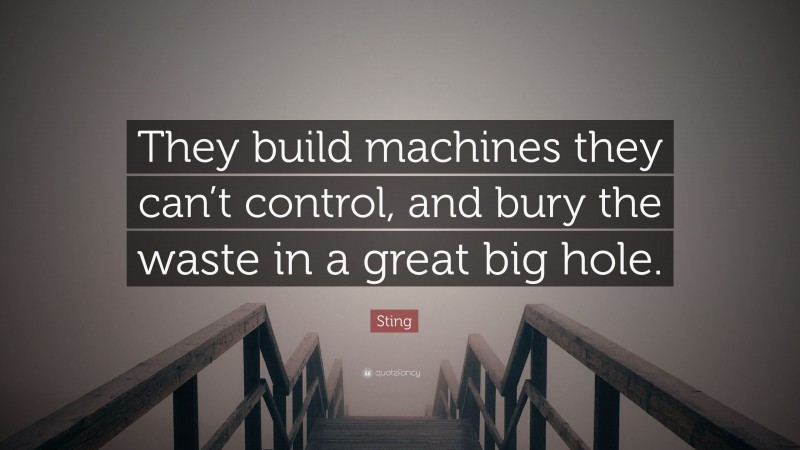 Sting Quote: “They build machines they can’t control, and bury the waste in a great big hole.”