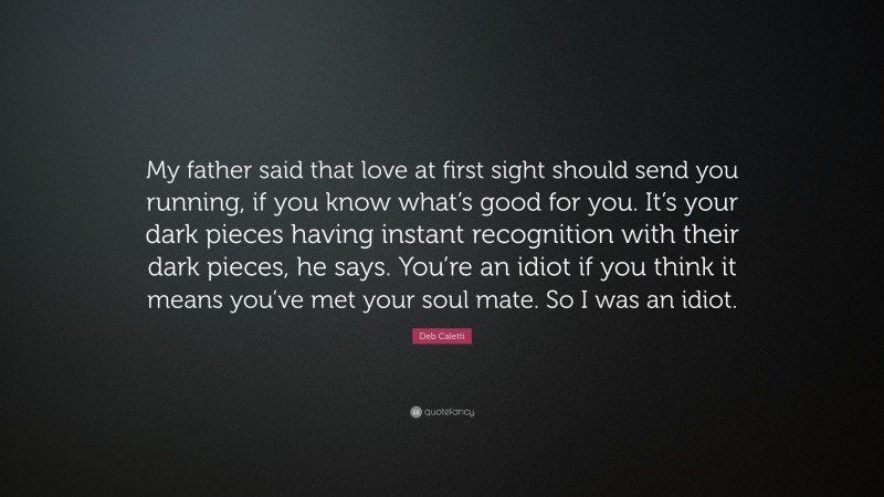 Deb Caletti Quote: “My father said that love at first sight should send you running, if you know what’s good for you. It’s your dark pieces having instant recognition with their dark pieces, he says. You’re an idiot if you think it means you’ve met your soul mate. So I was an idiot.”