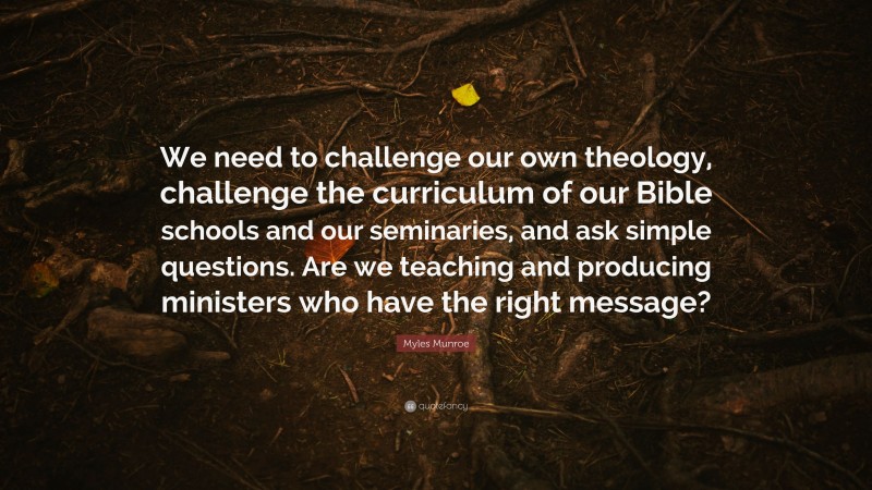 Myles Munroe Quote: “We need to challenge our own theology, challenge the curriculum of our Bible schools and our seminaries, and ask simple questions. Are we teaching and producing ministers who have the right message?”