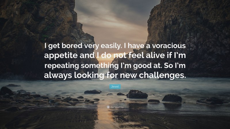 Jewel Quote: “I get bored very easily. I have a voracious appetite and I do not feel alive if I’m repeating something I’m good at. So I’m always looking for new challenges.”