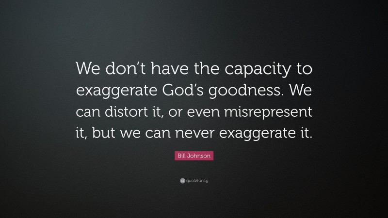 Bill Johnson Quote: “We don’t have the capacity to exaggerate God’s goodness. We can distort it, or even misrepresent it, but we can never exaggerate it.”