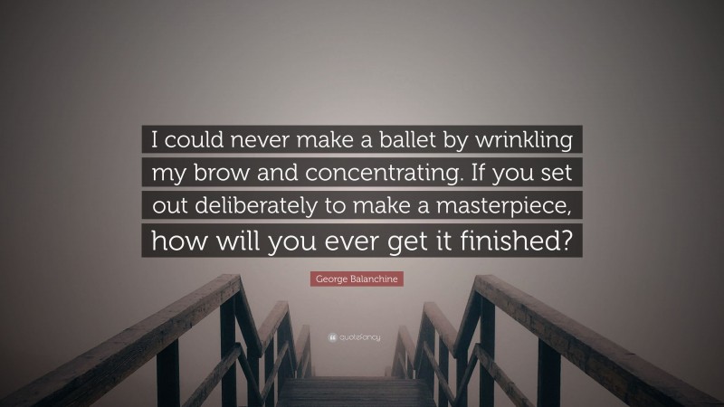 George Balanchine Quote: “I could never make a ballet by wrinkling my brow and concentrating. If you set out deliberately to make a masterpiece, how will you ever get it finished?”