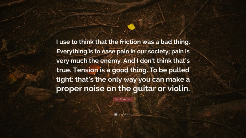 Jon Foreman Quote: “I use to think that the friction was a bad thing. Everything is to ease pain in our society; pain is very much the enemy. And I don’t think that’s true. Tension is a good thing. To be pulled tight: that’s the only way you can make a proper noise on the guitar or violin.”