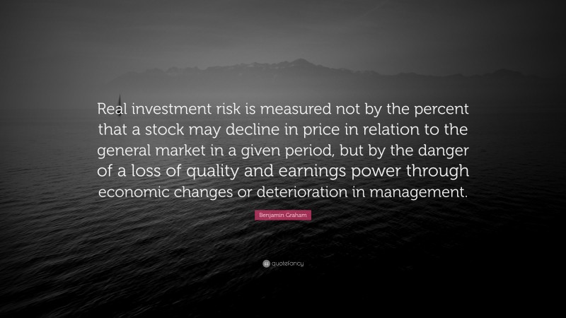 Benjamin Graham Quote: “Real investment risk is measured not by the percent that a stock may decline in price in relation to the general market in a given period, but by the danger of a loss of quality and earnings power through economic changes or deterioration in management.”