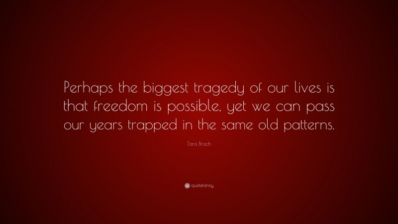 Tara Brach Quote: “Perhaps the biggest tragedy of our lives is that freedom is possible, yet we can pass our years trapped in the same old patterns.”