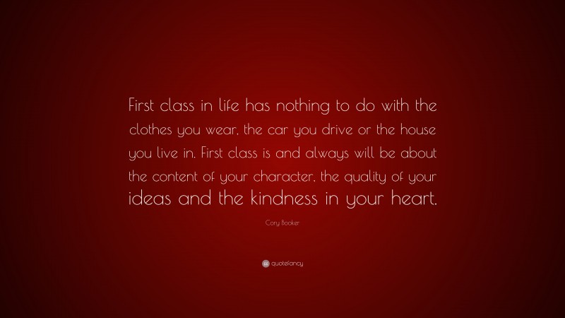 Cory Booker Quote: “First class in life has nothing to do with the clothes you wear, the car you drive or the house you live in. First class is and always will be about the content of your character, the quality of your ideas and the kindness in your heart.”