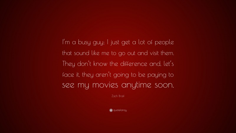 Zach Braff Quote: “I’m a busy guy; I just get a lot of people that sound like me to go out and visit them. They don’t know the difference and, let’s face it, they aren’t going to be paying to see my movies anytime soon.”