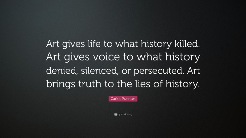 Carlos Fuentes Quote: “Art gives life to what history killed. Art gives voice to what history denied, silenced, or persecuted. Art brings truth to the lies of history.”