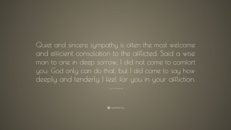 Tryon Edwards Quote: “Quiet and sincere sympathy is often the most welcome and efficient consolation to the afflicted. Said a wise man to one in deep sorrow, I did not come to comfort you; God only can do that; but I did come to say how deeply and tenderly I feel for you in your affliction.”