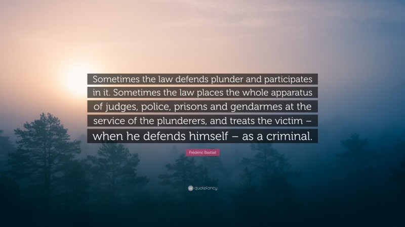 Frédéric Bastiat Quote: “Sometimes the law defends plunder and participates in it. Sometimes the law places the whole apparatus of judges, police, prisons and gendarmes at the service of the plunderers, and treats the victim – when he defends himself – as a criminal.”