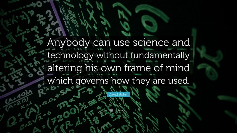 David Bohm Quote: “Anybody can use science and technology without fundamentally altering his own frame of mind which governs how they are used.”