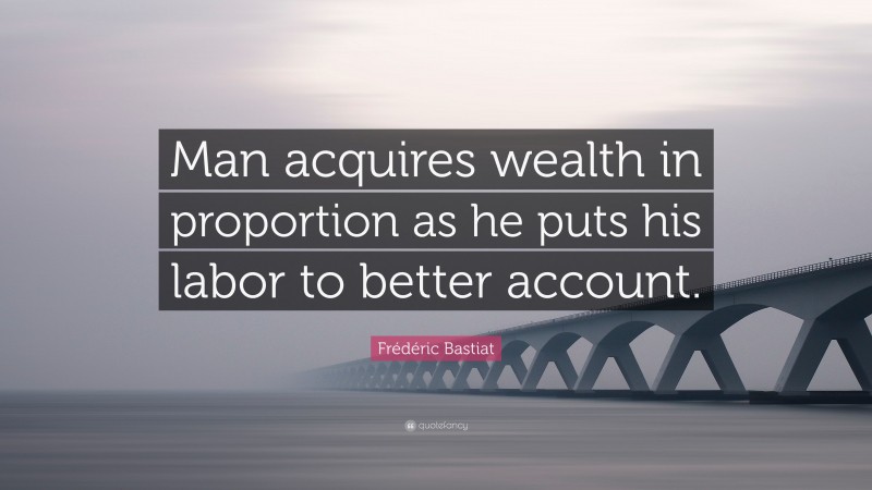 Frédéric Bastiat Quote: “Man acquires wealth in proportion as he puts his labor to better account.”