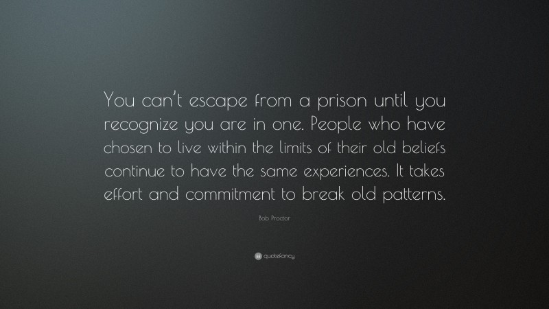 Bob Proctor Quote: “You can’t escape from a prison until you recognize you are in one. People who have chosen to live within the limits of their old beliefs continue to have the same experiences. It takes effort and commitment to break old patterns.”