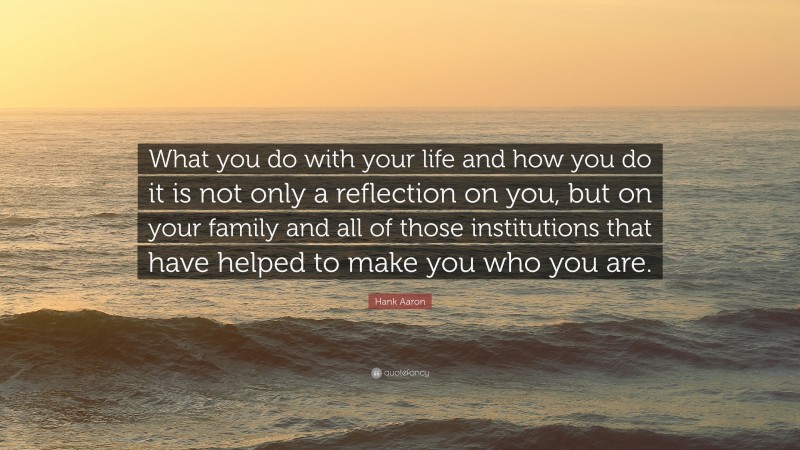 Hank Aaron Quote: “What you do with your life and how you do it is not only a reflection on you, but on your family and all of those institutions that have helped to make you who you are.”