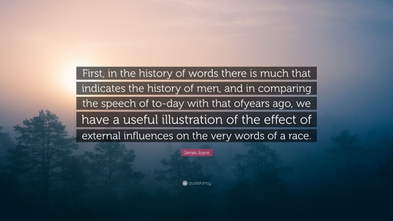 James Joyce Quote: “First, in the history of words there is much that indicates the history of men, and in comparing the speech of to-day with that ofyears ago, we have a useful illustration of the effect of external influences on the very words of a race.”