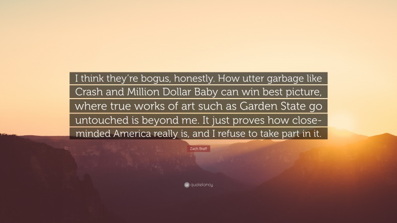 Zach Braff Quote: “I think they’re bogus, honestly. How utter garbage like Crash and Million Dollar Baby can win best picture, where true works of art such as Garden State go untouched is beyond me. It just proves how close-minded America really is, and I refuse to take part in it.”