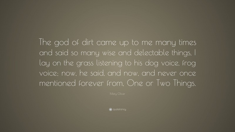 Mary Oliver Quote: “The god of dirt came up to me many times and said so many wise and delectable things, I lay on the grass listening to his dog voice, frog voice; now, he said, and now, and never once mentioned forever from, One or Two Things.”