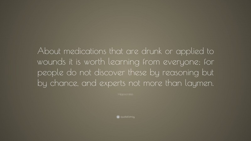 Hippocrates Quote: “About medications that are drunk or applied to wounds it is worth learning from everyone; for people do not discover these by reasoning but by chance, and experts not more than laymen.”
