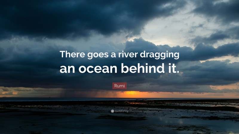 Rumi Quote: “There goes a river dragging an ocean behind it.”