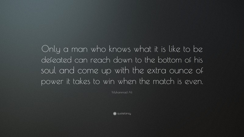 Muhammad Ali Quote: “Only a man who knows what it is like to be defeated can reach down to the bottom of his soul and come up with the extra ounce of power it takes to win when the match is even.”