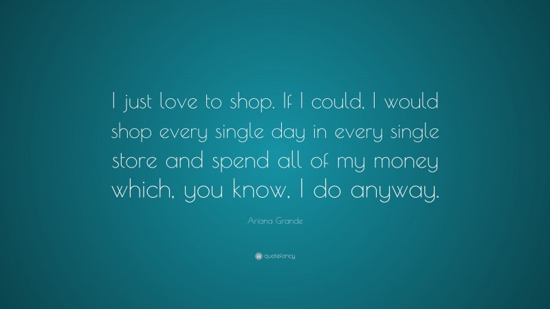 Ariana Grande Quote: “I just love to shop. If I could, I would shop every single day in every single store and spend all of my money which, you know, I do anyway.”