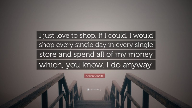 Ariana Grande Quote: “I just love to shop. If I could, I would shop every single day in every single store and spend all of my money which, you know, I do anyway.”