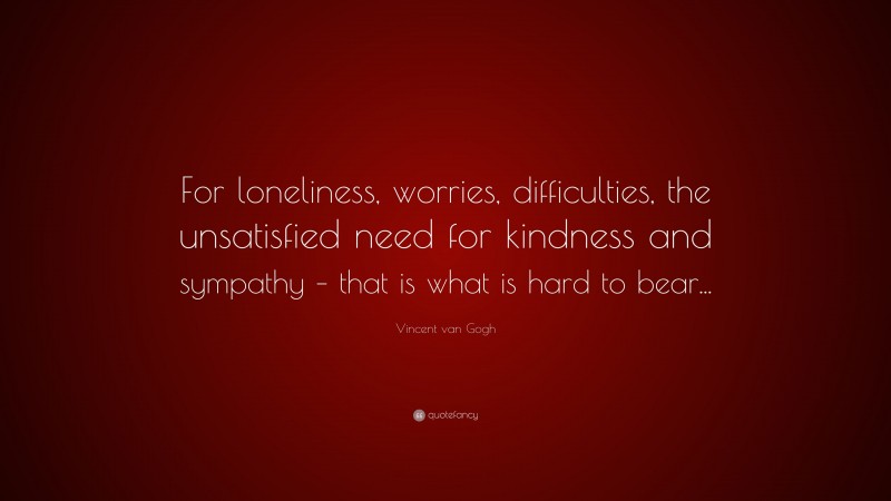 Vincent van Gogh Quote: “For loneliness, worries, difficulties, the unsatisfied need for kindness and sympathy – that is what is hard to bear...”