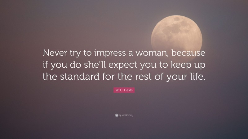 W. C. Fields Quote: “Never try to impress a woman, because if you do she’ll expect you to keep up the standard for the rest of your life.”