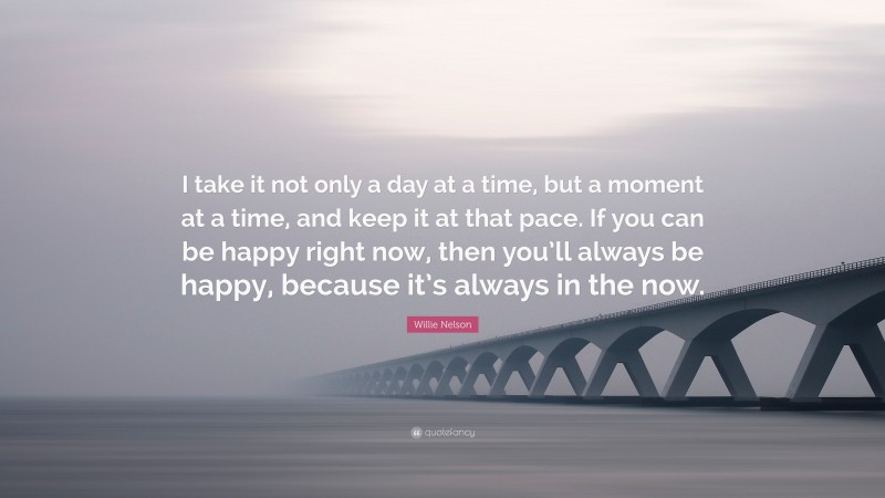 Willie Nelson Quote: “I take it not only a day at a time, but a moment at a time, and keep it at that pace. If you can be happy right now, then you’ll always be happy, because it’s always in the now.”