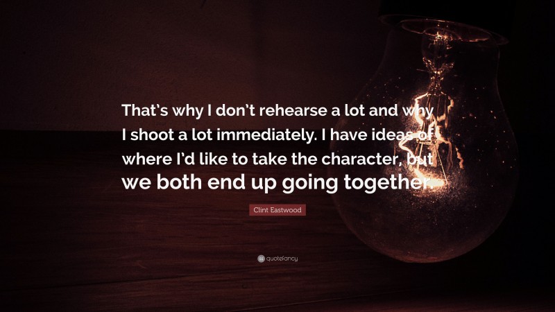 Clint Eastwood Quote: “That’s why I don’t rehearse a lot and why I shoot a lot immediately. I have ideas of where I’d like to take the character, but we both end up going together.”