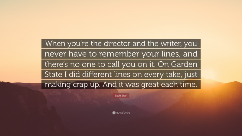 Zach Braff Quote: “When you’re the director and the writer, you never have to remember your lines, and there’s no one to call you on it. On Garden State I did different lines on every take, just making crap up. And it was great each time.”