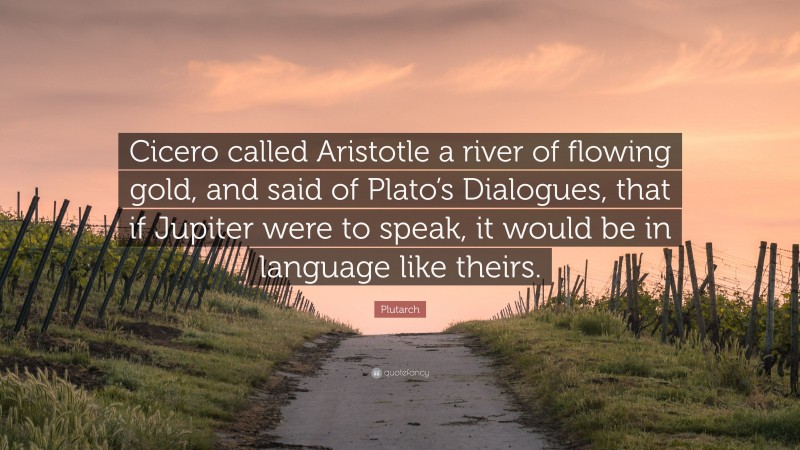 Plutarch Quote: “Cicero called Aristotle a river of flowing gold, and said of Plato’s Dialogues, that if Jupiter were to speak, it would be in language like theirs.”