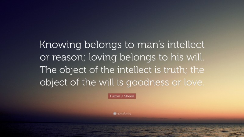 Fulton J. Sheen Quote: “Knowing belongs to man’s intellect or reason; loving belongs to his will. The object of the intellect is truth; the object of the will is goodness or love.”