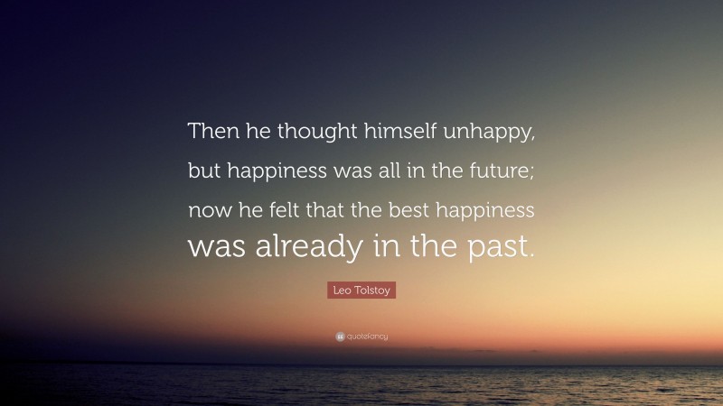 Leo Tolstoy Quote: “Then he thought himself unhappy, but happiness was all in the future; now he felt that the best happiness was already in the past.”