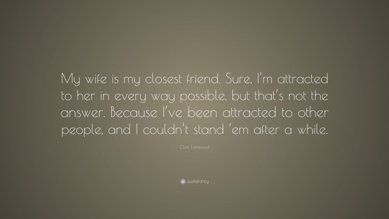 Clint Eastwood Quote: “My wife is my closest friend. Sure, I’m attracted to her in every way possible, but that’s not the answer. Because I’ve been attracted to other people, and I couldn’t stand ’em after a while.”