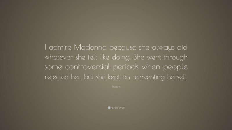 Shakira Quote: “I admire Madonna because she always did whatever she felt like doing. She went through some controversial periods when people rejected her, but she kept on reinventing herself.”
