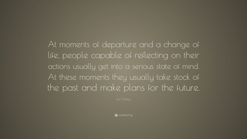 Leo Tolstoy Quote: “At moments of departure and a change of life, people capable of reflecting on their actions usually get into a serious state of mind. At these moments they usually take stock of the past and make plans for the future.”